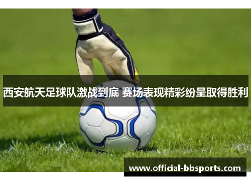 西安航天足球队激战到底 赛场表现精彩纷呈取得胜利