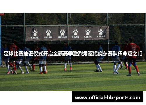 足球比赛抽签仪式开启全新赛季激烈角逐揭晓参赛队伍命运之门
